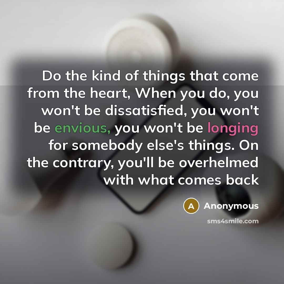 “Do the kind of things that come from the heart, When you do, you won't be dissatisfied, you won't be envious, you won't be longing for somebody else's things. On the contrary, you'll be overhelmed with what comes back” quote by Anonymous
