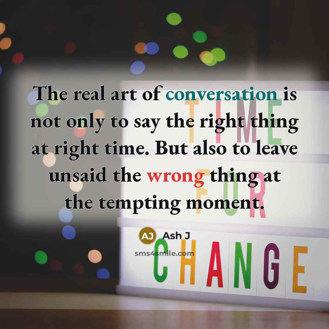 “The real art of conversation is not only to say the right thing at right time. But also to leave unsaid the wrong thing at the tempting moment.” quote by Ash J