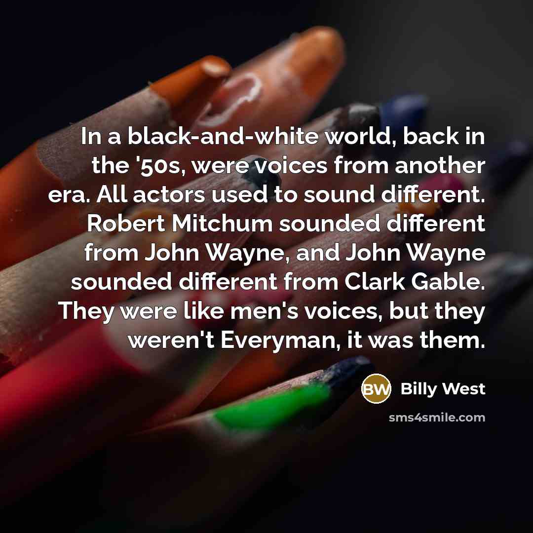 “In a black-and-white world, back in the '50s, were voices from another era. All actors used to sound different. Robert Mitchum sounded different from John Wayne, and John Wayne sounded different from Clark Gable. They were like men's voices, but they weren't Everyman, it was them.” quote by Billy West