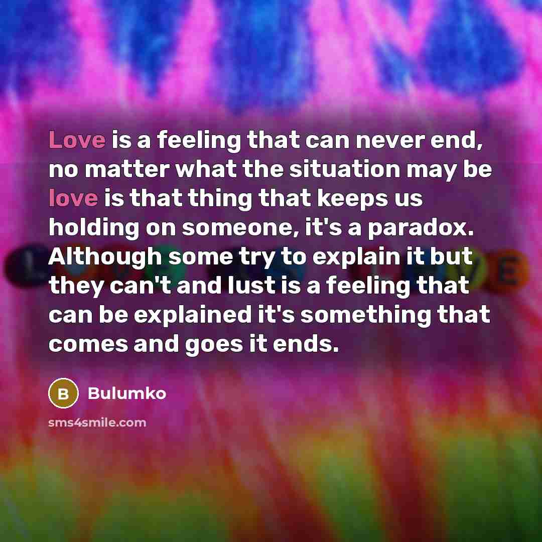 “Love is a feeling that can never end, no matter what the situation may be love is that thing that keeps us holding on someone, it's a paradox. Although some try to explain it but they can't and lust is a feeling that can be explained it's something that comes and goes it ends.” quote by Bulumko
