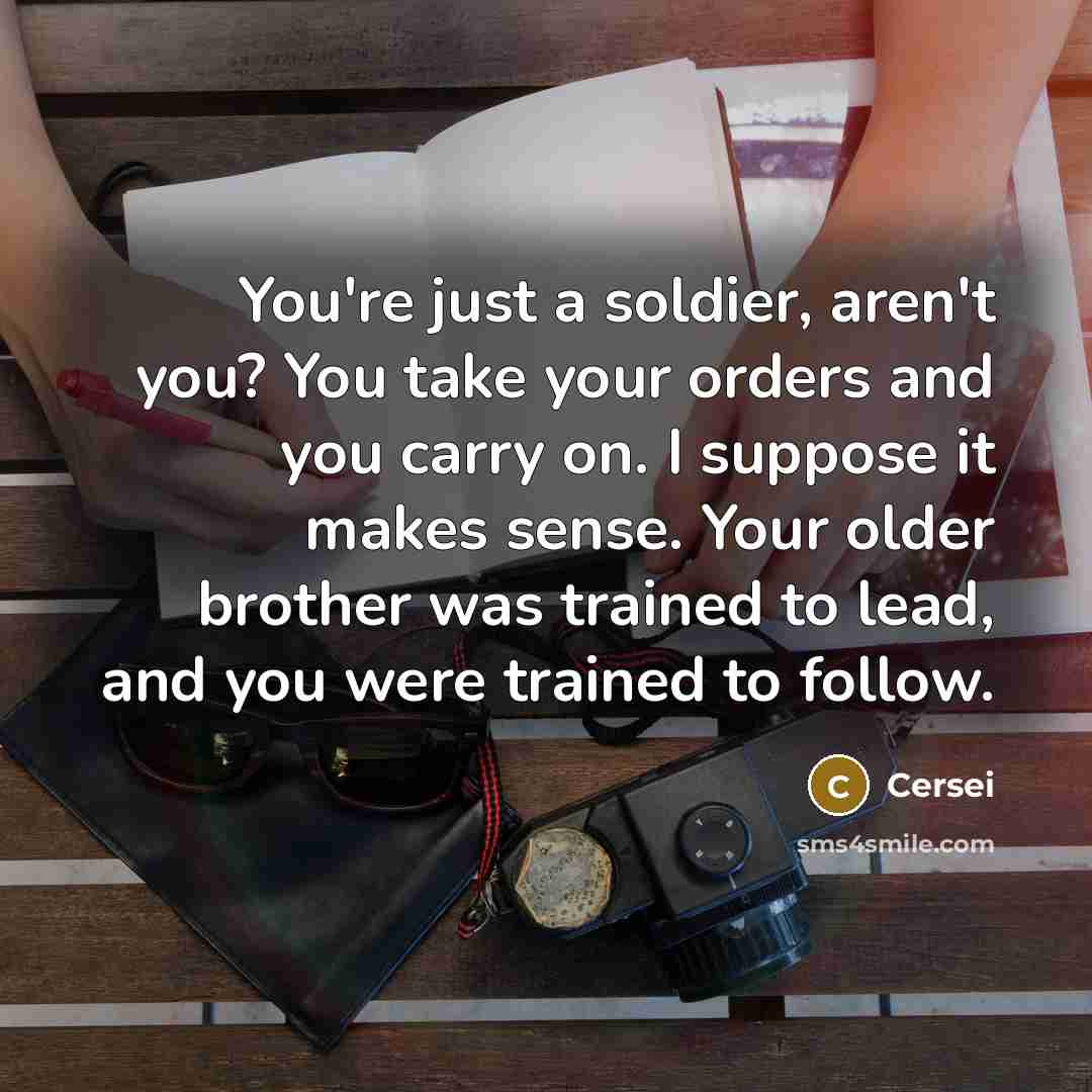 “You're just a soldier, aren't you? You take your orders and you carry on. I suppose it makes sense. Your older brother was trained to lead, and you were trained to follow.” quote by Cersei