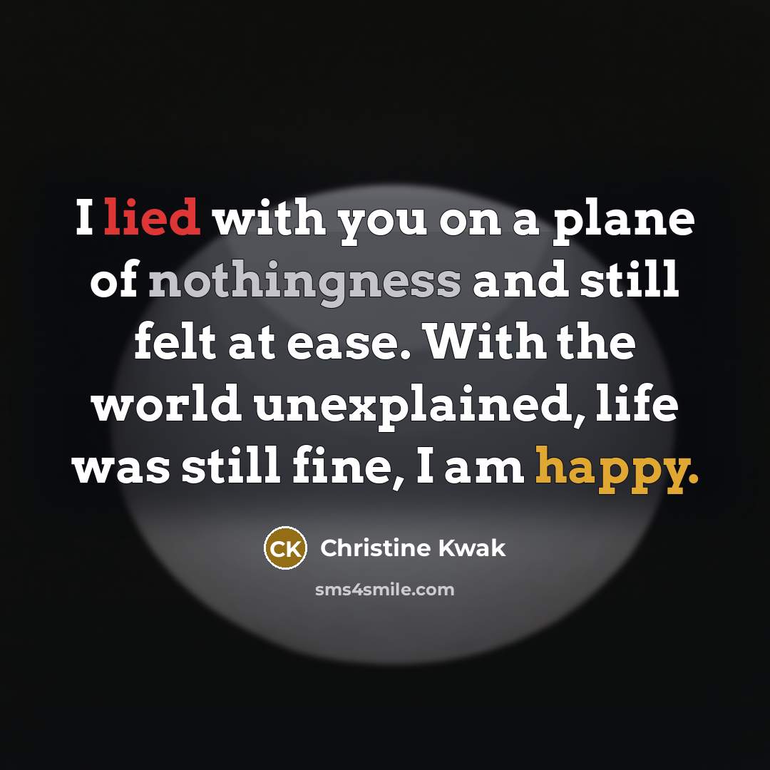 “I lied with you on a plane of nothingness and still felt at ease. With the world unexplained, life was still fine, I am happy.” quote by Christine Kwak