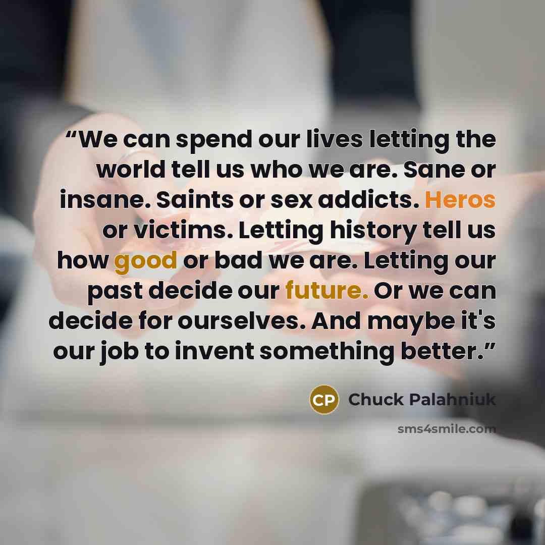 “We can spend our lives letting the world tell us who we are. Sane or insane. Saints or sex addicts. Heros or victims. Letting history tell us how good or bad we are. Letting our past decide our future. Or we can decide for ourselves. And maybe it's our job to invent something better.” quote by Chuck Palahniuk