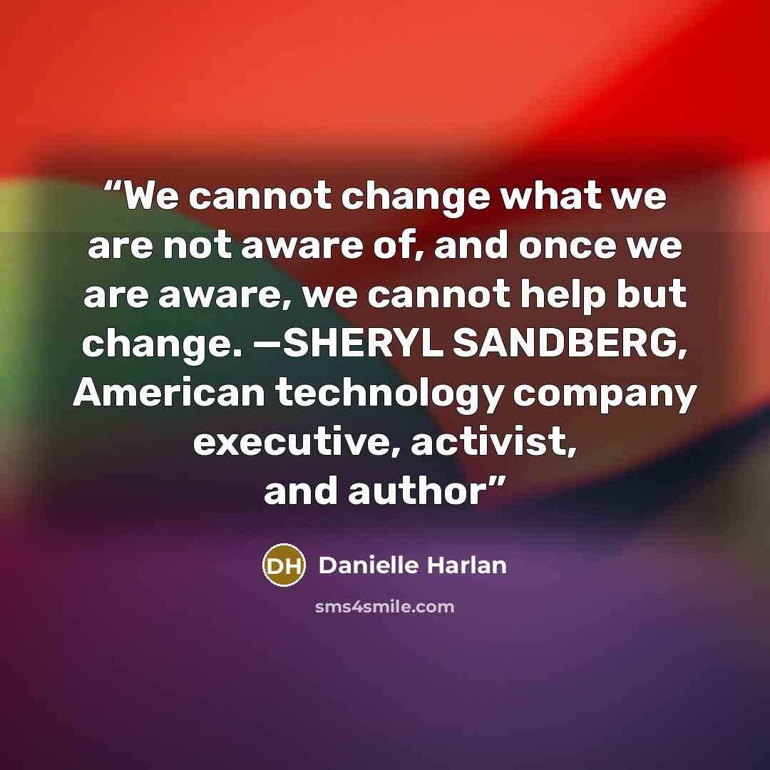 “We cannot change what we are not aware of, and once we are aware, we cannot help but change. —SHERYL SANDBERG, American technology company executive, activist, and author” quote by Danielle Harlan