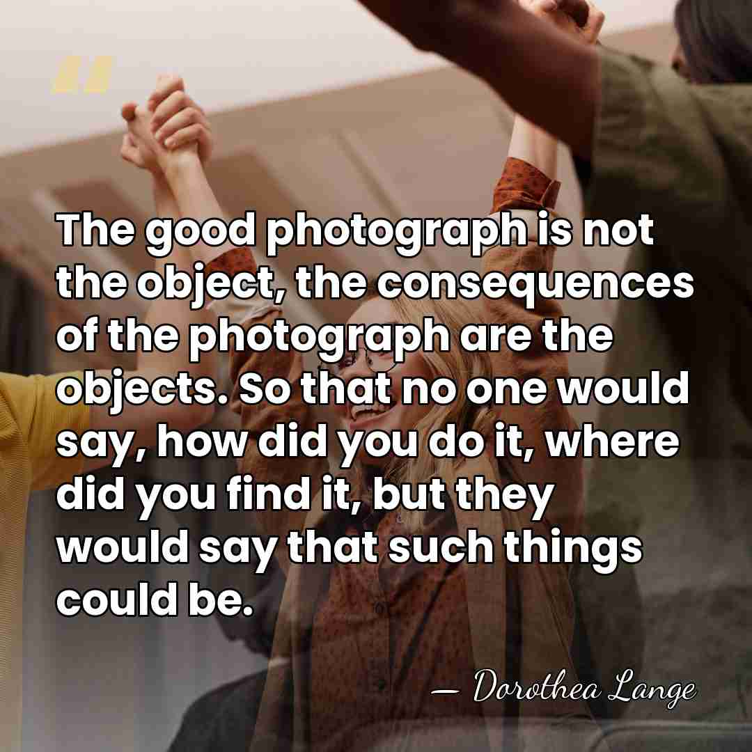 The good photograph is not the object, the consequences of the photograph&hellip; - Dorothea Lange