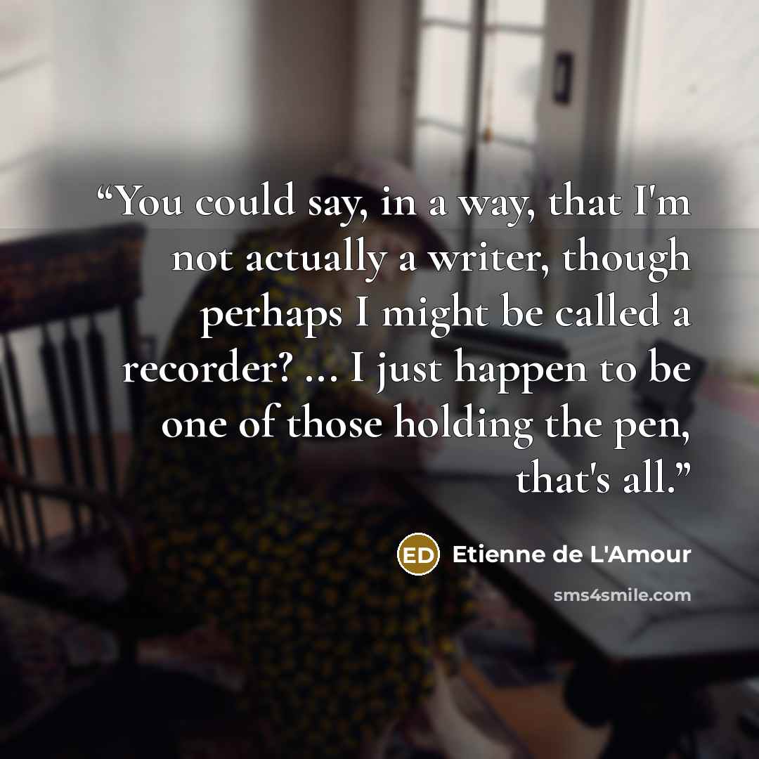 “You could say, in a way, that I'm not actually a writer, though perhaps I might be called a recorder? ... I just happen to be one of those holding the pen, that's all.” quote by Etienne de L'Amour