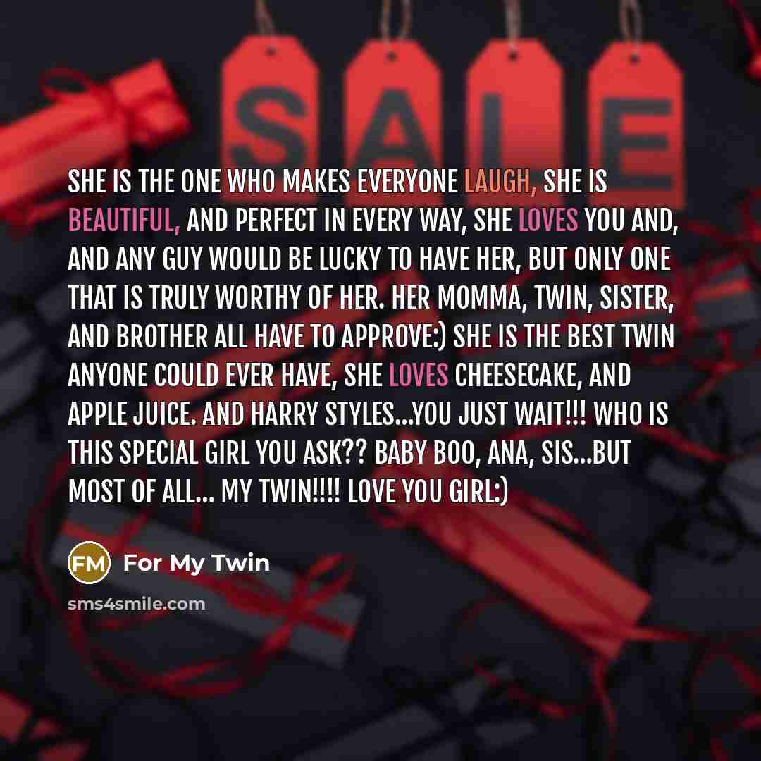 “She is the one who makes everyone laugh, She is beautiful, and perfect in every way, She loves you and, and any guy would be Lucky to have her, but only one that is Truly worthy of her. Her Momma, twin, sister, and brother all have to approve:) She is the best twin anyone could ever have, She…” quote by For My Twin