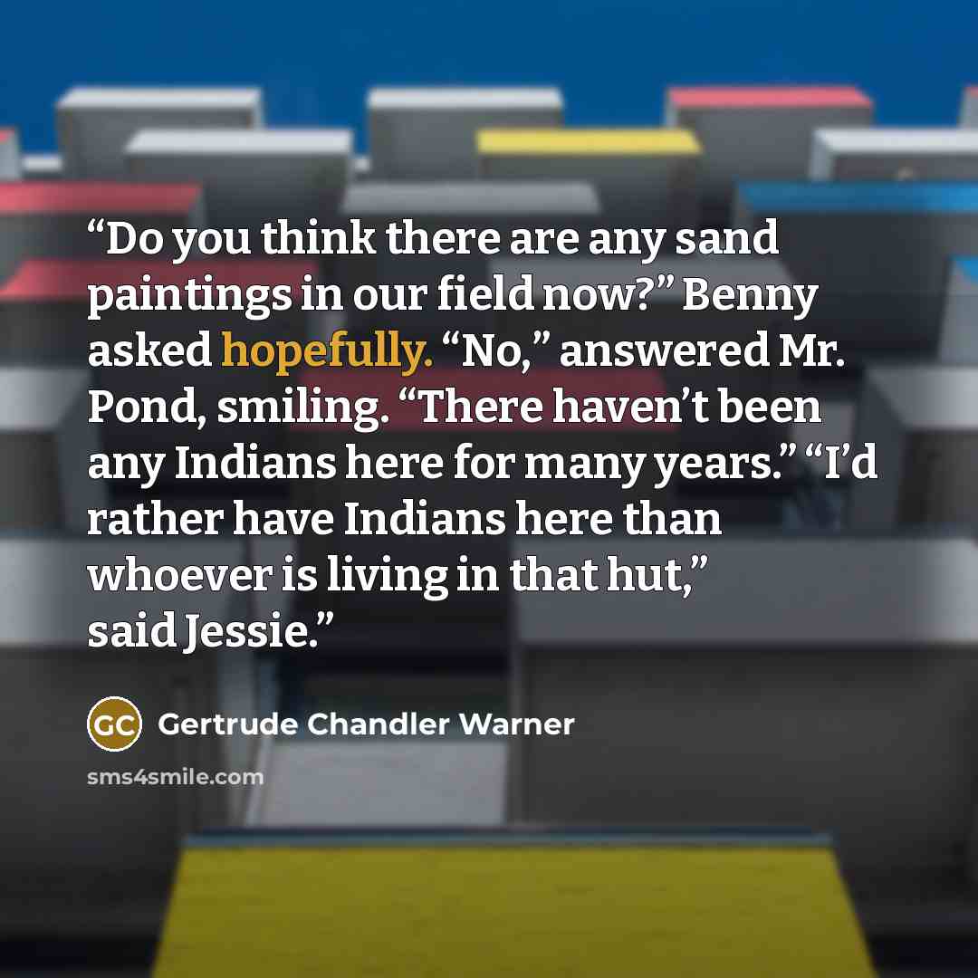 “Do you think there are any sand paintings in our field now?” Benny asked hopefully. “No,” answered Mr. Pond, smiling. “There haven’t been any Indians here for many years.” “I’d rather have Indians here than whoever is living in that hut,” said Jessie.” quote by Gertrude Chandler Warner
