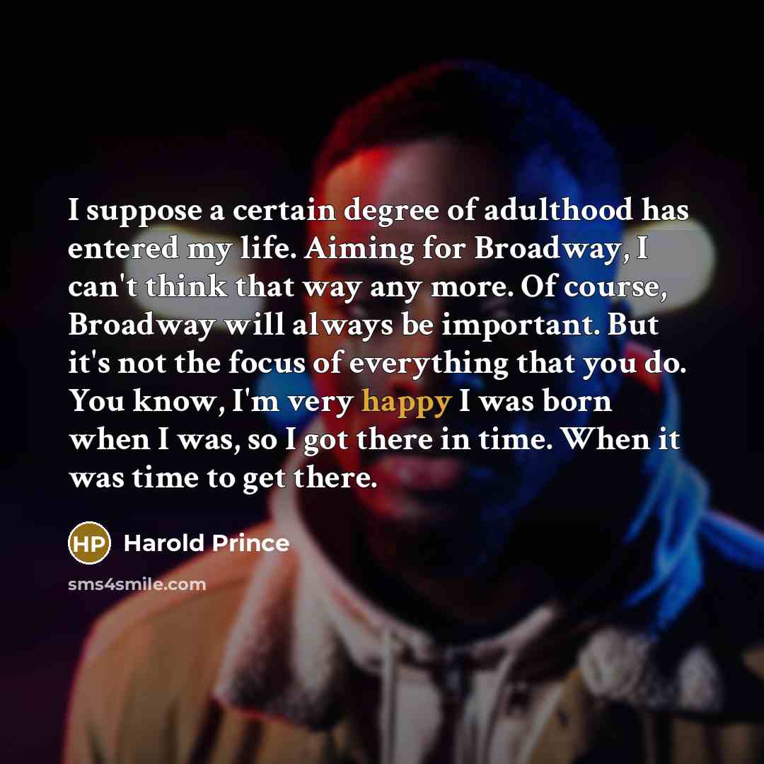 “I suppose a certain degree of adulthood has entered my life. Aiming for Broadway, I can't think that way any more. Of course, Broadway will always be important. But it's not the focus of everything that you do. You know, I'm very happy I was born when I was, so I got there in time. When it was…” quote by Harold Prince