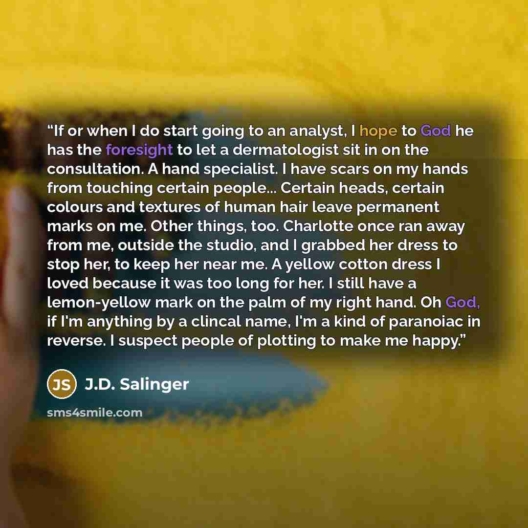 “If or when I do start going to an analyst, I hope to God he has the foresight to let a dermatologist sit in on the consultation. A hand specialist. I have scars on my hands from touching certain people... Certain heads, certain colours and textures of human hair leave permanent marks on me. Other…” quote by J.D. Salinger