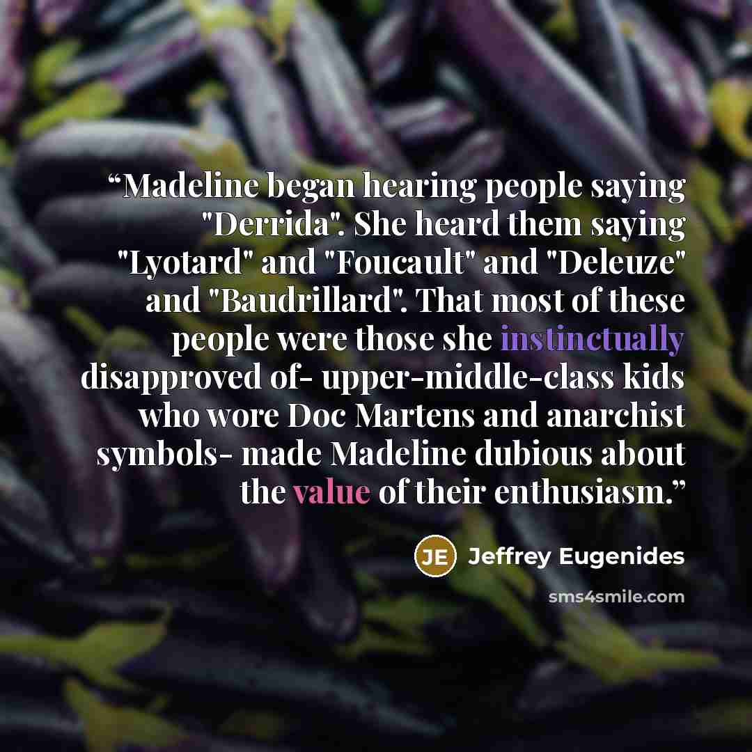 “Madeline began hearing people saying "Derrida". She heard them saying "Lyotard" and "Foucault" and "Deleuze" and "Baudrillard". That most of these people were those she instinctually disapproved of- upper-middle-class kids who wore Doc Martens and anarchist symbols- made Madeline dubious about the…” quote by Jeffrey Eugenides