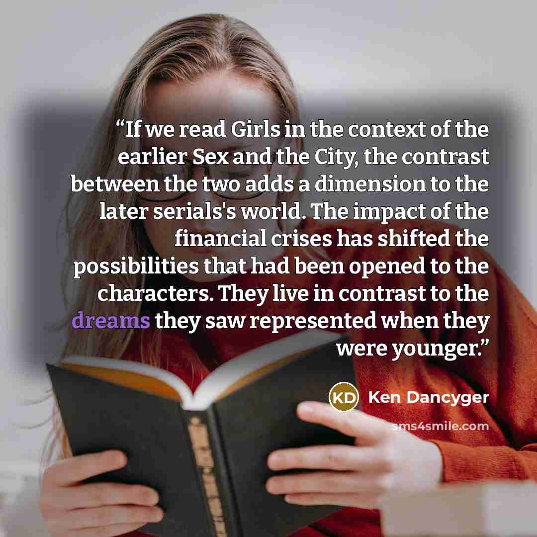 “If we read Girls in the context of the earlier Sex and the City, the contrast between the two adds a dimension to the later serials's world. The impact of the financial crises has shifted the possibilities that had been opened to the characters. They live in contrast to the dreams they saw…” quote by Ken Dancyger