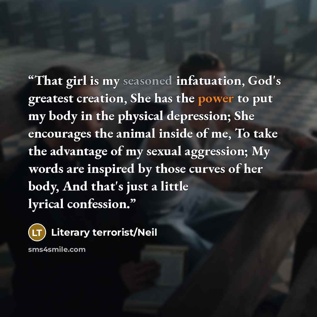 “That girl is my seasoned infatuation, God's greatest creation, She has the power to put my body in the physical depression; She encourages the animal inside of me, To take the advantage of my sexual aggression; My words are inspired by those curves of her body, And that's just a little lyrical…” quote by Literary terrorist/Neil