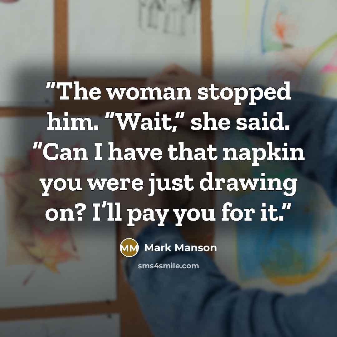 “The woman stopped him. “Wait,” she said. “Can I have that napkin you were just drawing on? I’ll pay you for it.” quote by Mark Manson