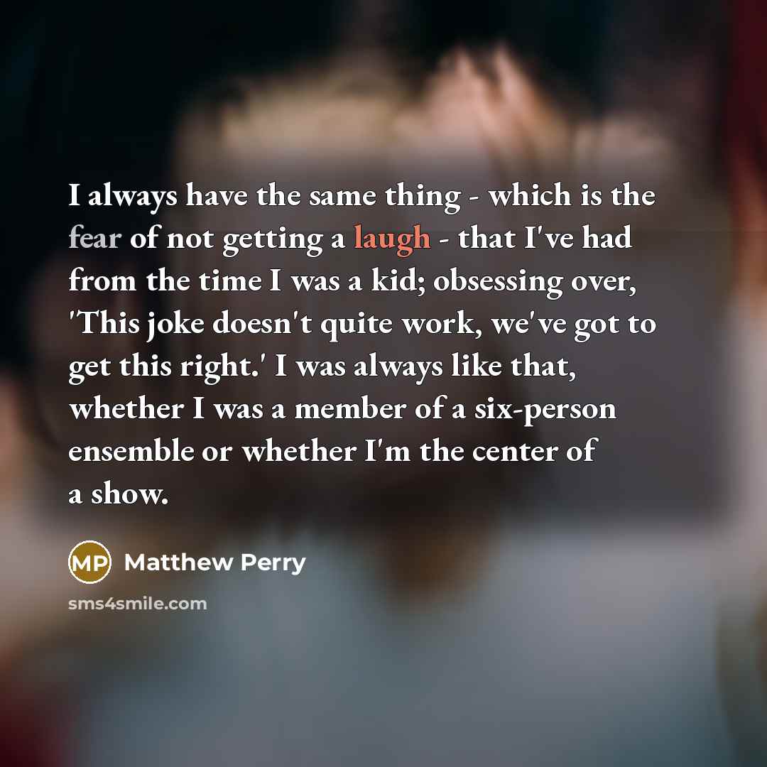 “I always have the same thing - which is the fear of not getting a laugh - that I've had from the time I was a kid; obsessing over, 'This joke doesn't quite work, we've got to get this right.' I was always like that, whether I was a member of a six-person ensemble or whether I'm the center of a show.” quote by Matthew Perry