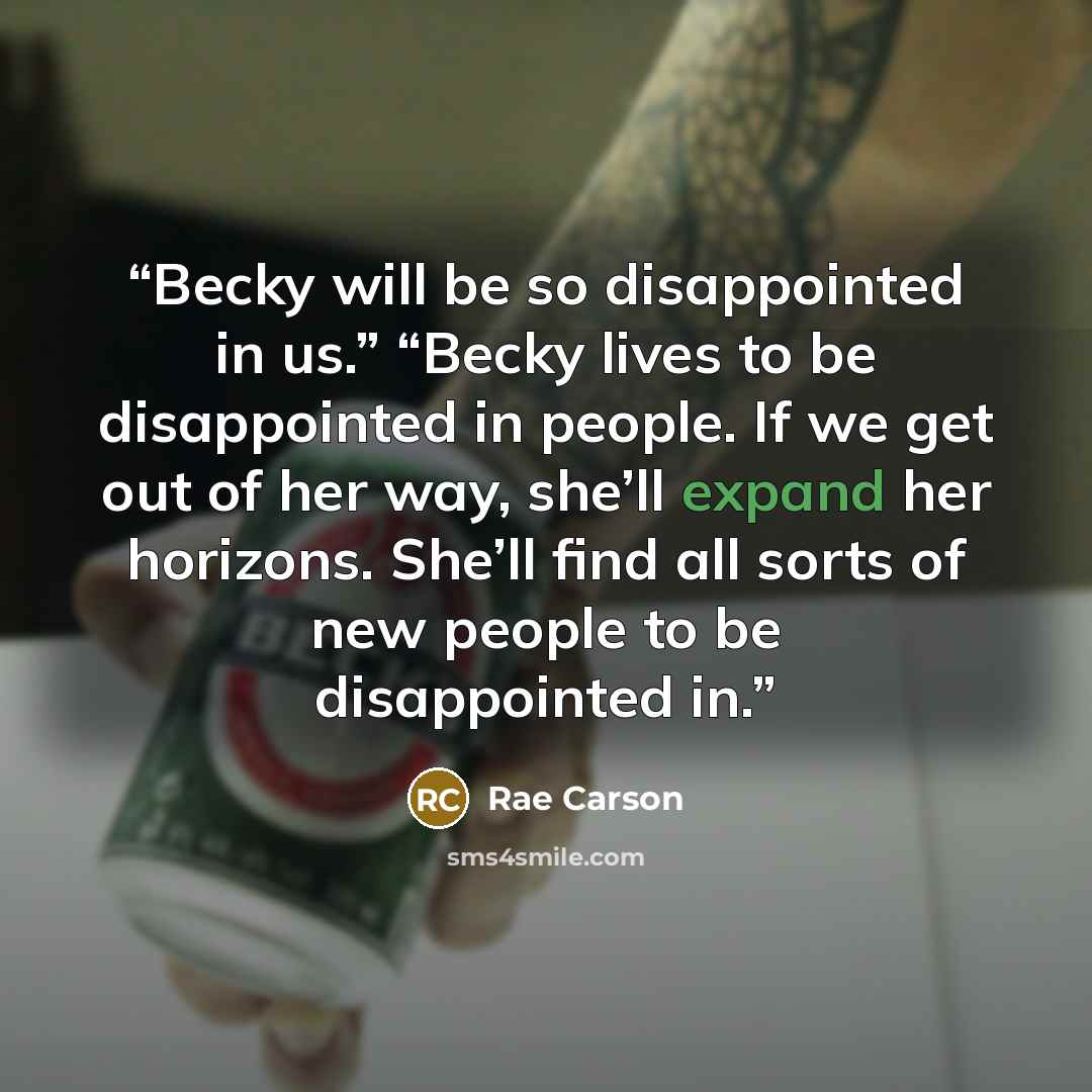 “Becky will be so disappointed in us.” “Becky lives to be disappointed in people. If we get out of her way, she’ll expand her horizons. She’ll find all sorts of new people to be disappointed in.” quote by Rae Carson