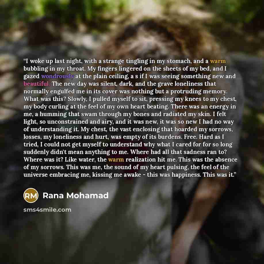 “I woke up last night, with a strange tingling in my stomach, and a warm bubbling in my throat. My fingers lingered on the sheets of my bed, and I gazed wondrously at the plain ceiling, a s if I was seeing something new and beautiful. The new day was silent, dark, and the grave loneliness that…” quote by Rana Mohamad