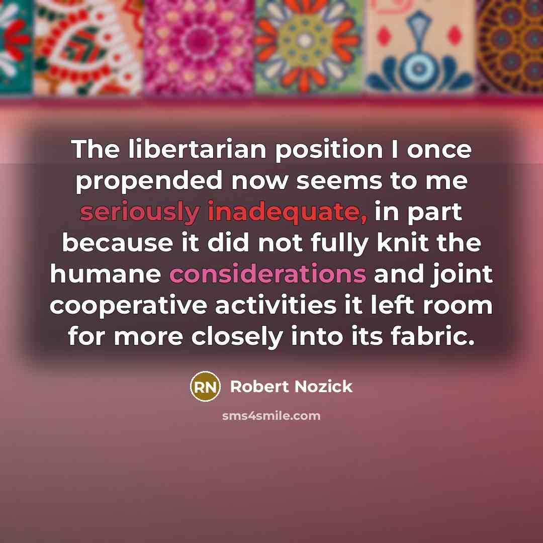 “The libertarian position I once propended now seems to me seriously inadequate, in part because it did not fully knit the humane considerations and joint cooperative activities it left room for more closely into its fabric.” quote by Robert Nozick