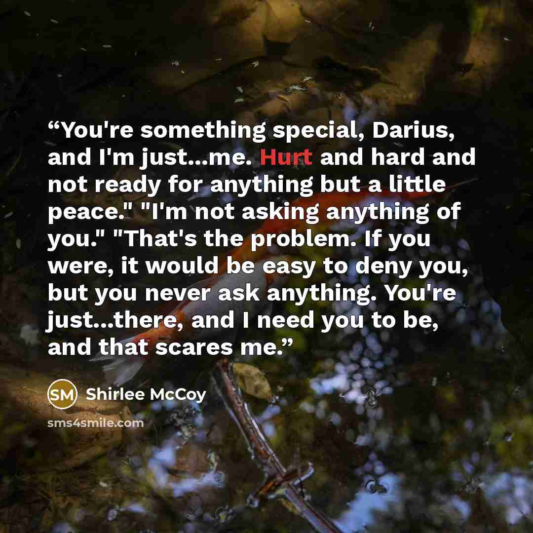 “You're something special, Darius, and I'm just...me. Hurt and hard and not ready for anything but a little peace." "I'm not asking anything of you." "That's the problem. If you were, it would be easy to deny you, but you never ask anything. You're just...there, and I need you to be, and that…” quote by Shirlee McCoy