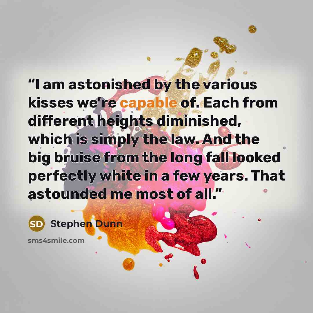 “I am astonished by the various kisses we’re capable of. Each from different heights diminished, which is simply the law. And the big bruise from the long fall looked perfectly white in a few years. That astounded me most of all.” quote by Stephen Dunn