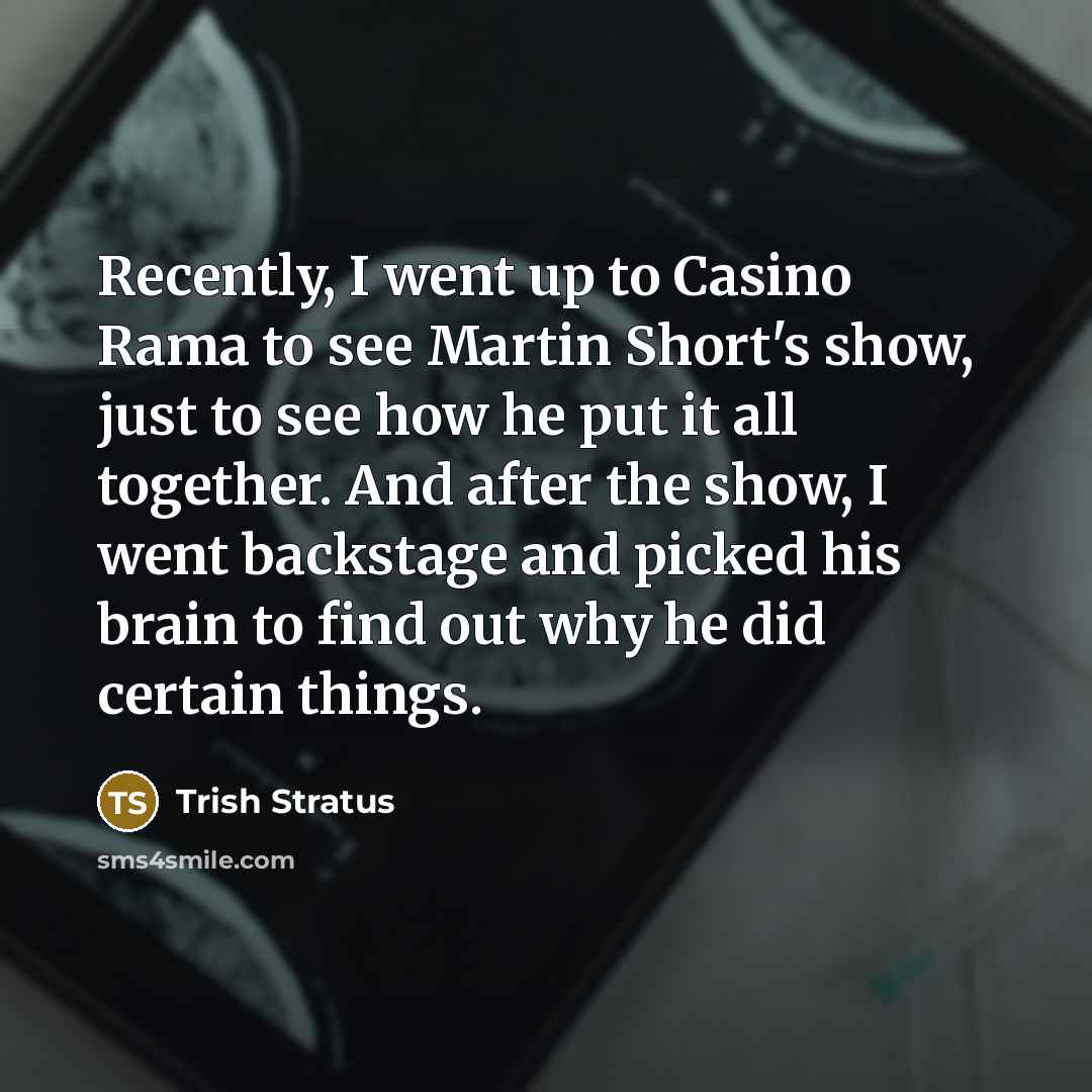 “Recently, I went up to Casino Rama to see Martin Short's show, just to see how he put it all together. And after the show, I went backstage and picked his brain to find out why he did certain things.” quote by Trish Stratus