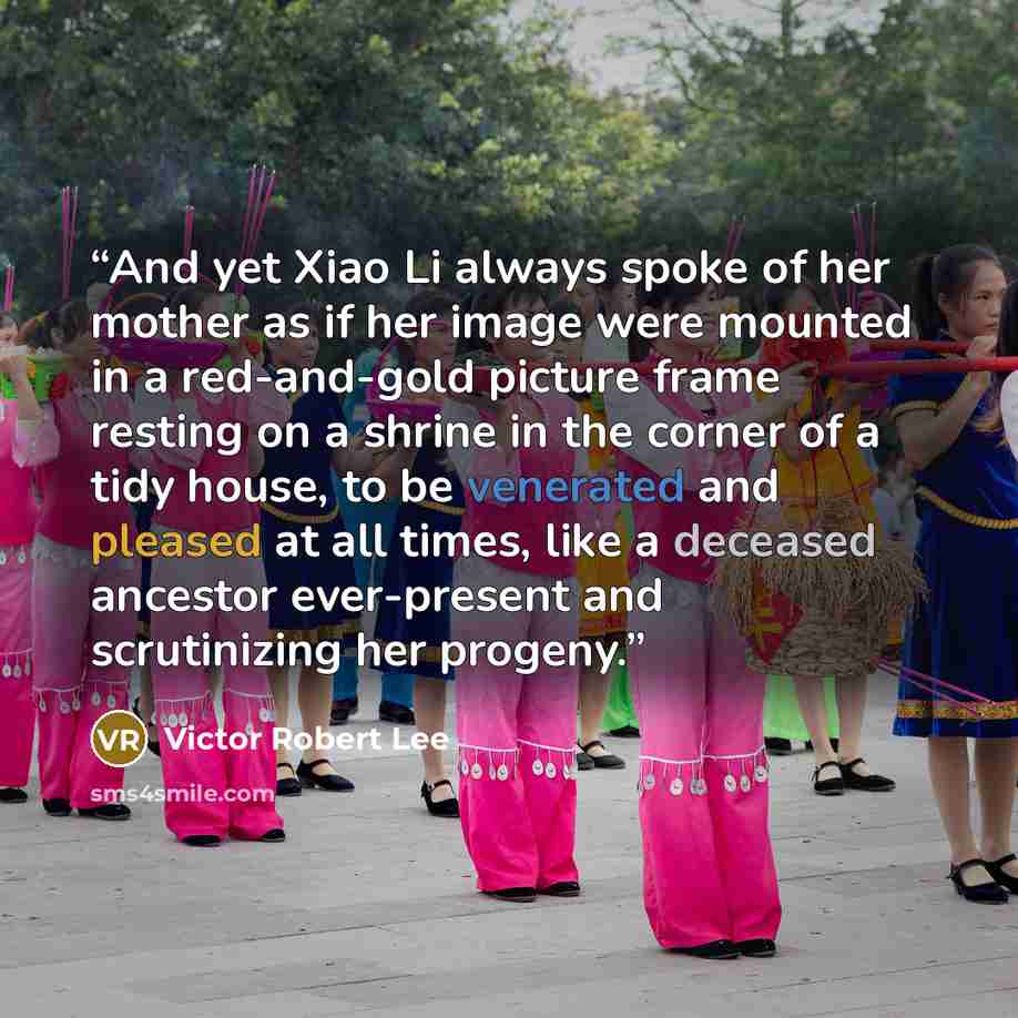 “And yet Xiao Li always spoke of her mother as if her image were mounted in a red-and-gold picture frame resting on a shrine in the corner of a tidy house, to be venerated and pleased at all times, like a deceased ancestor ever-present and scrutinizing her progeny.” quote by Victor Robert Lee