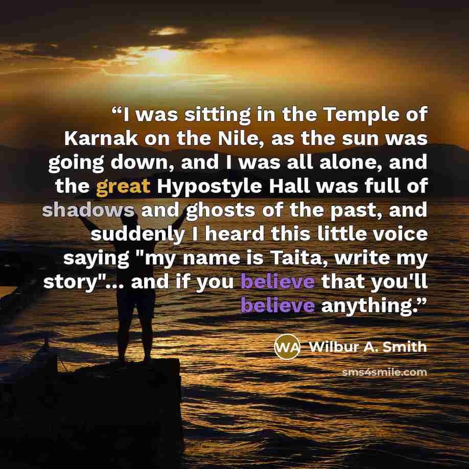 “I was sitting in the Temple of Karnak on the Nile, as the sun was going down, and I was all alone, and the great Hypostyle Hall was full of shadows and ghosts of the past, and suddenly I heard this little voice saying "my name is Taita, write my story"… and if you believe that you'll believe…” quote by Wilbur A. Smith