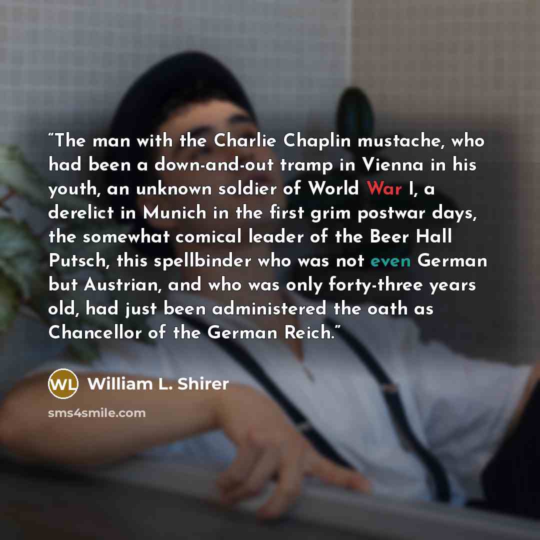 “The man with the Charlie Chaplin mustache, who had been a down-and-out tramp in Vienna in his youth, an unknown soldier of World War I, a derelict in Munich in the first grim postwar days, the somewhat comical leader of the Beer Hall Putsch, this spellbinder who was not even German but Austrian…” quote by William L. Shirer