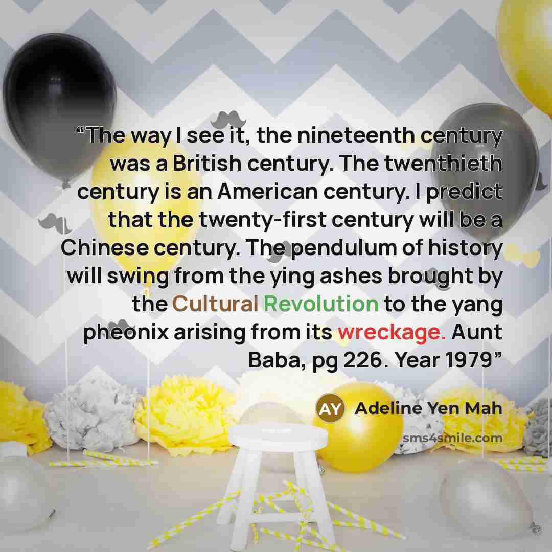 “The way I see it, the nineteenth century was a British century. The twenthieth century is an American century. I predict that the twenty-first century will be a Chinese century. The pendulum of history will swing from the ying ashes brought by the Cultural Revolution to the yang pheonix arising…” quote by Adeline Yen Mah