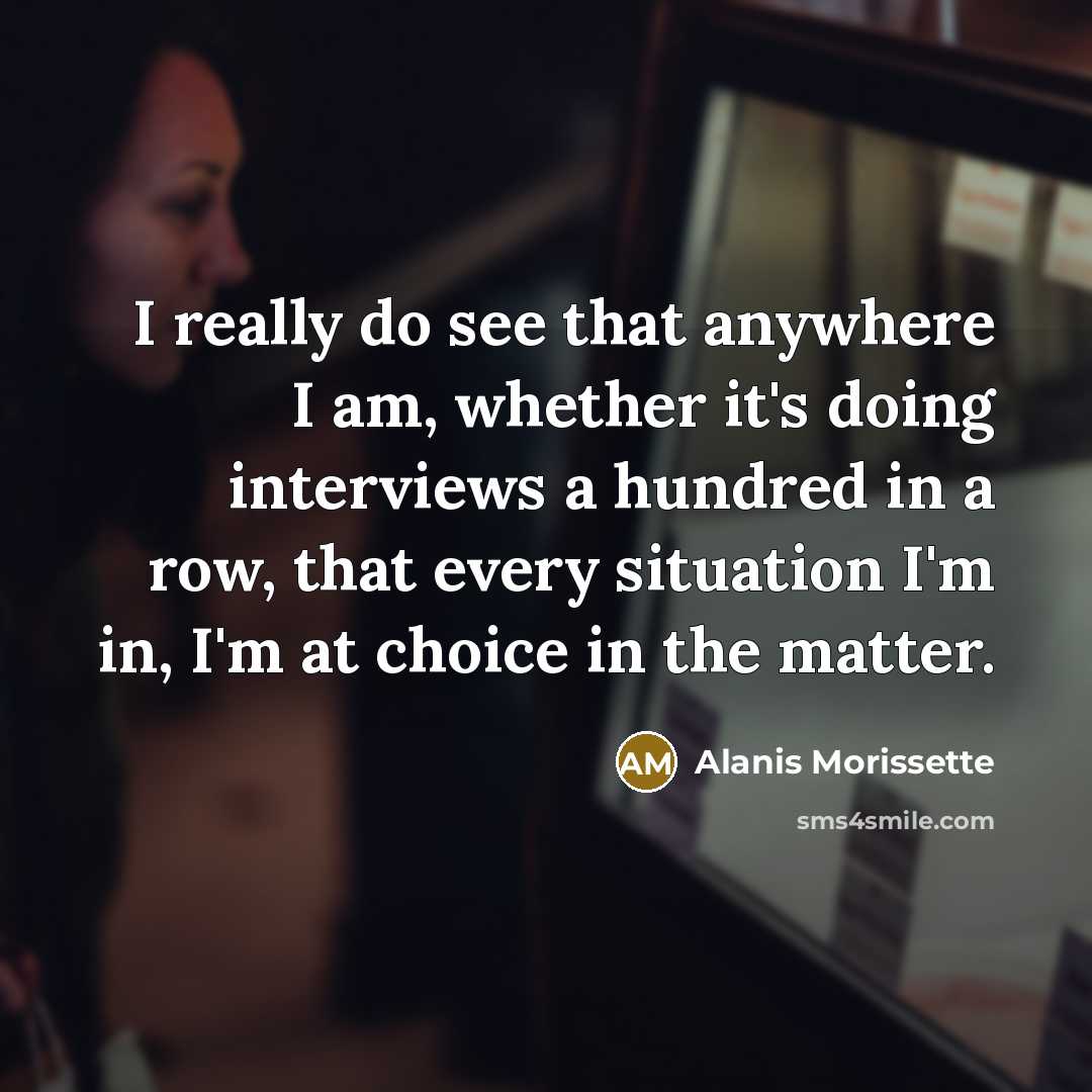 “I really do see that anywhere I am, whether it's doing interviews a hundred in a row, that every situation I'm in, I'm at choice in the matter.” quote by Alanis Morissette