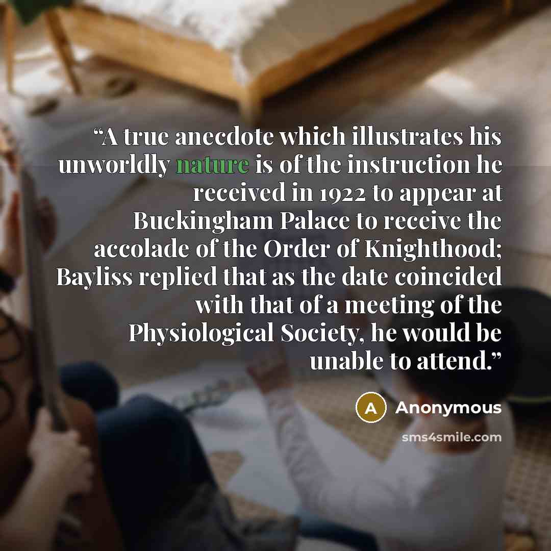 “A true anecdote which illustrates his unworldly nature is of the instruction he received in 1922 to appear at Buckingham Palace to receive the accolade of the Order of Knighthood; Bayliss replied that as the date coincided with that of a meeting of the Physiological Society, he would be unable to…” quote by Anonymous