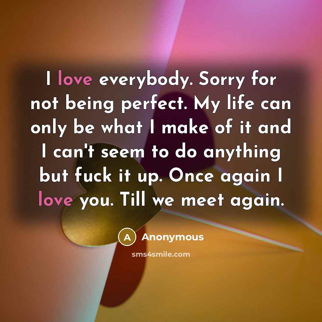 “I love everybody. Sorry for not being perfect. My life can only be what I make of it and I can't seem to do anything but fuck it up. Once again I love you. Till we meet again.” quote by Anonymous