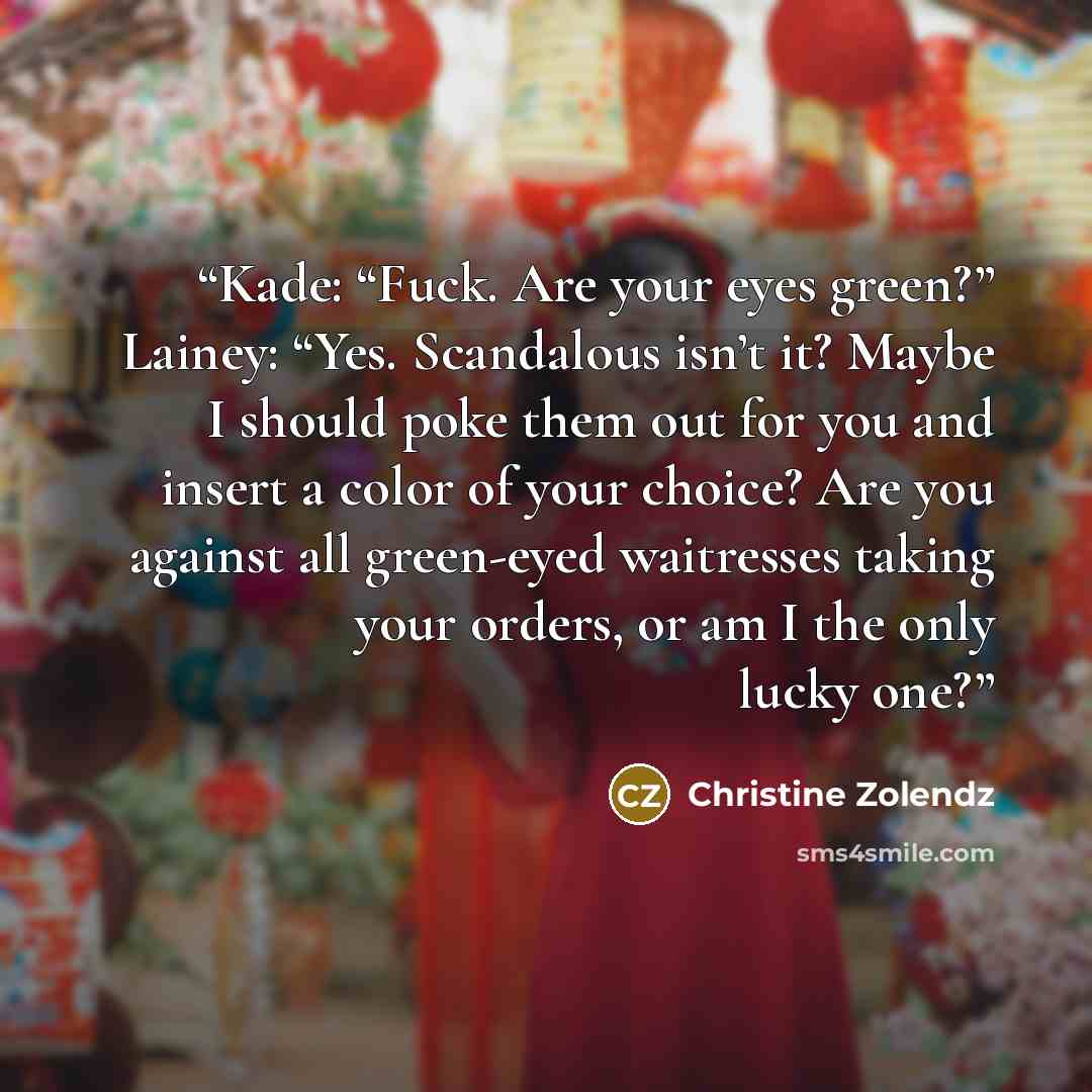 “Kade: “Fuck. Are your eyes green?” Lainey: “Yes. Scandalous isn’t it? Maybe I should poke them out for you and insert a color of your choice? Are you against all green-eyed waitresses taking your orders, or am I the only lucky one?” quote by Christine Zolendz