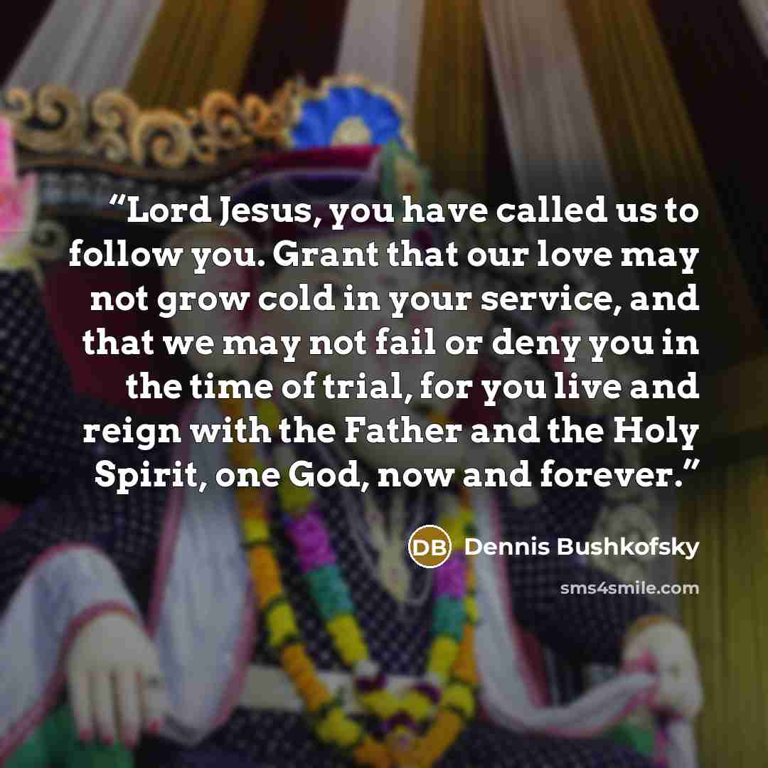 “Lord Jesus, you have called us to follow you. Grant that our love may not grow cold in your service, and that we may not fail or deny you in the time of trial, for you live and reign with the Father and the Holy Spirit, one God, now and forever.” quote by Dennis Bushkofsky