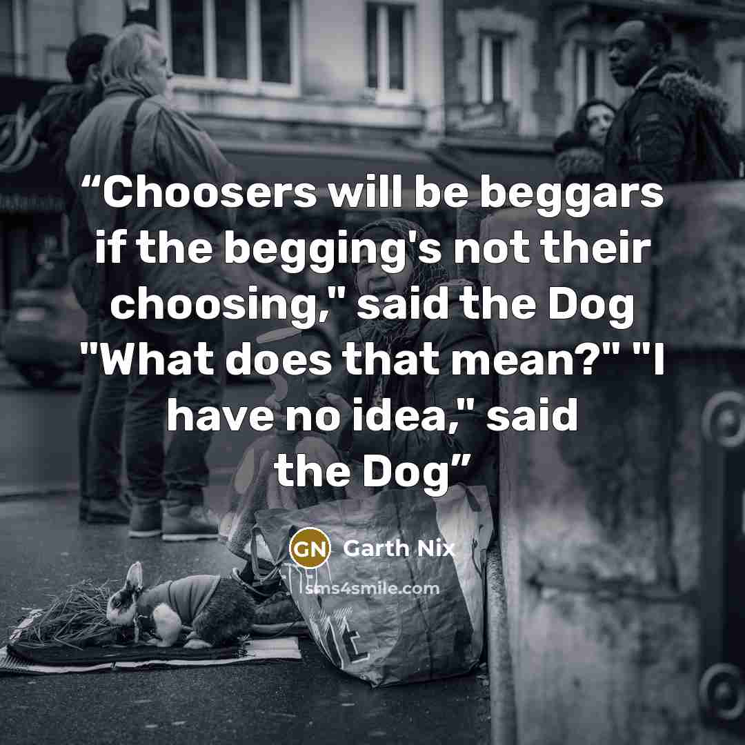 “Choosers will be beggars if the begging's not their choosing," said the Dog "What does that mean?" "I have no idea," said the Dog” quote by Garth Nix