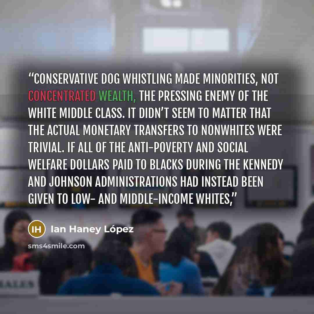 “Conservative dog whistling made minorities, not concentrated wealth, the pressing enemy of the white middle class. It didn’t seem to matter that the actual monetary transfers to nonwhites were trivial. If all of the anti-poverty and social welfare dollars paid to blacks during the Kennedy and…” quote by Ian Haney López
