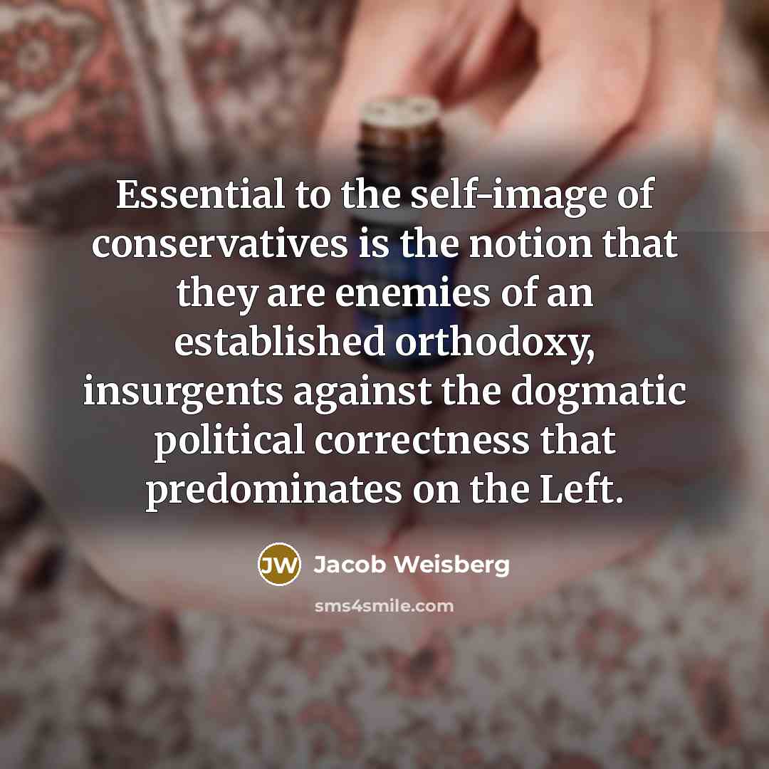 “Essential to the self-image of conservatives is the notion that they are enemies of an established orthodoxy, insurgents against the dogmatic political correctness that predominates on the Left.” quote by Jacob Weisberg