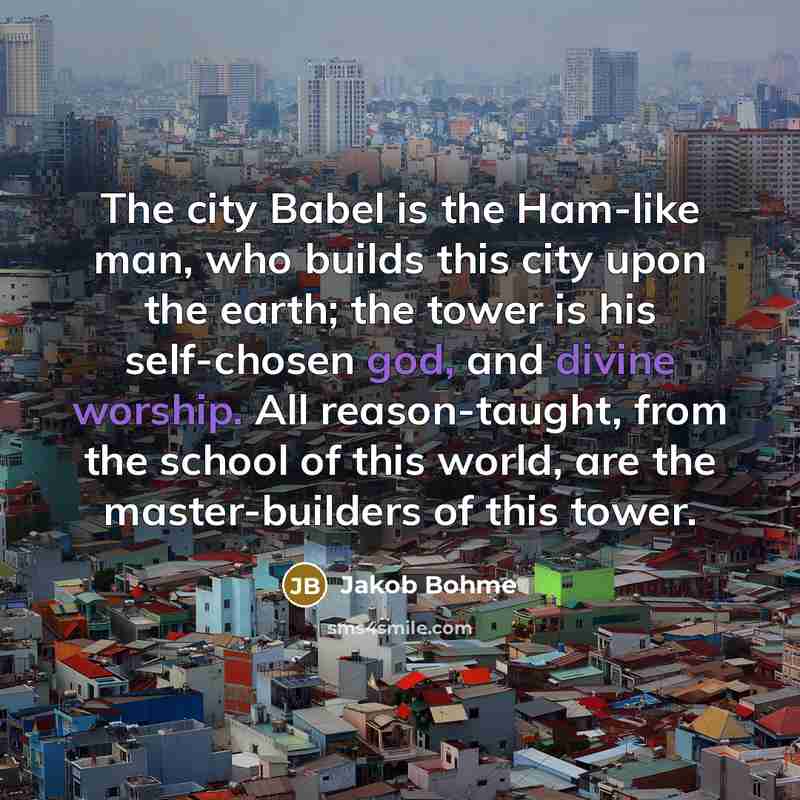 “The city Babel is the Ham-like man, who builds this city upon the earth; the tower is his self-chosen god, and divine worship. All reason-taught, from the school of this world, are the master-builders of this tower.” quote by Jakob Bohme