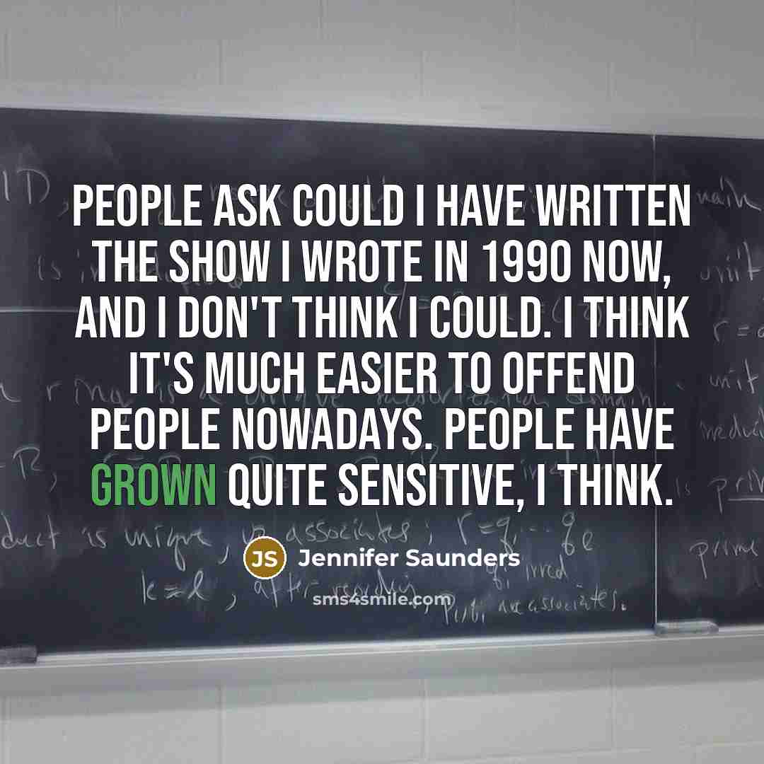 “People ask could I have written the show I wrote in 1990 now, and I don't think I could. I think it's much easier to offend people nowadays. People have grown quite sensitive, I think.” quote by Jennifer Saunders