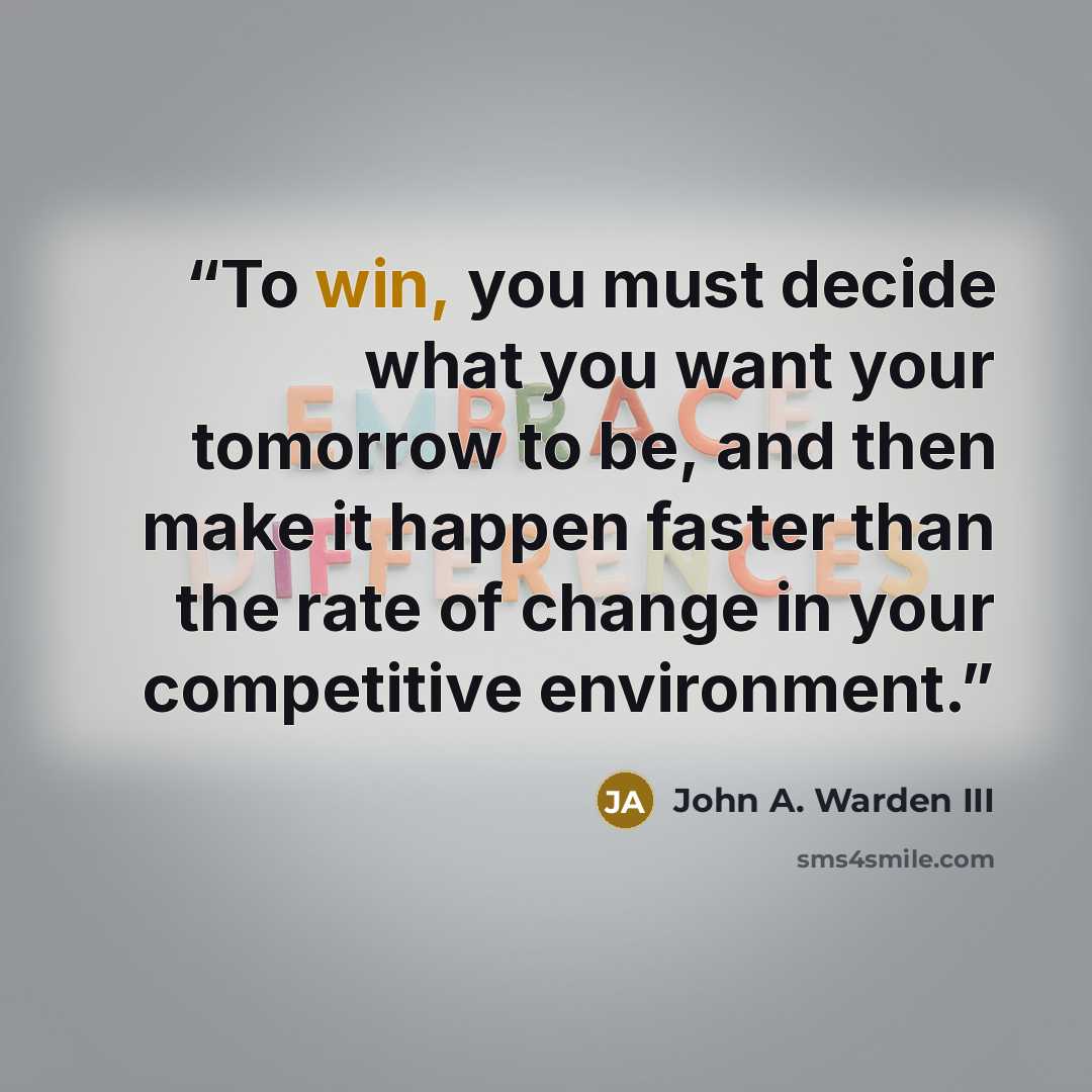 “To win, you must decide what you want your tomorrow to be, and then make it happen faster than the rate of change in your competitive environment.” quote by John A. Warden III