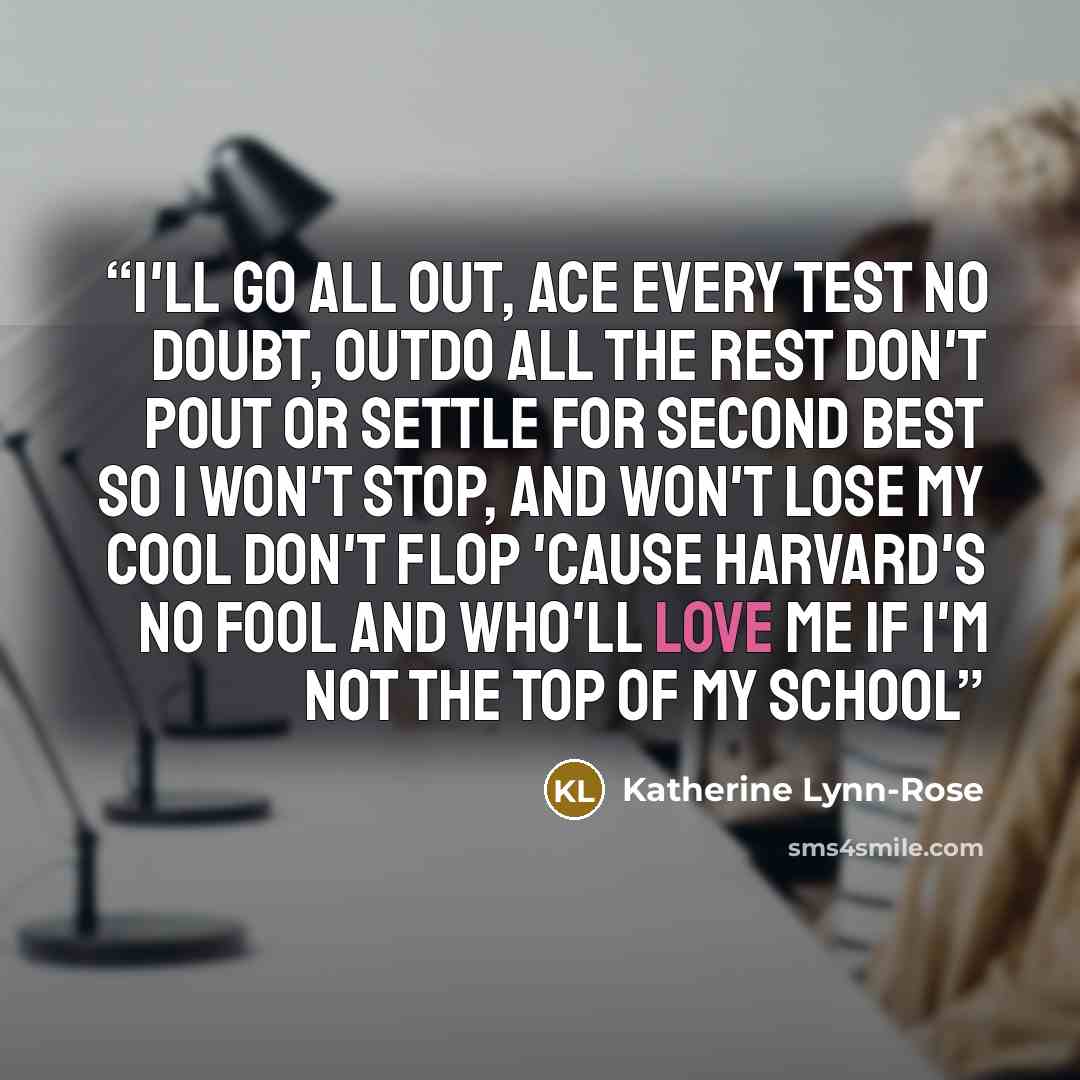 “I'll go all out, ace every test No doubt, outdo all the rest Don't pout or settle for second best So I won't stop, and won't lose my cool Don't flop 'cause Harvard's no fool And who'll love me If I'm not the top of my school” quote by Katherine Lynn-Rose