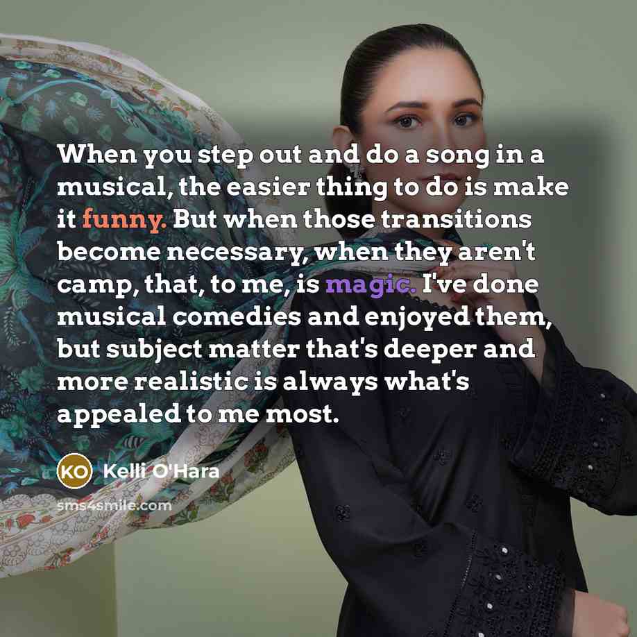 “When you step out and do a song in a musical, the easier thing to do is make it funny. But when those transitions become necessary, when they aren't camp, that, to me, is magic. I've done musical comedies and enjoyed them, but subject matter that's deeper and more realistic is always what's…” quote by Kelli O'Hara