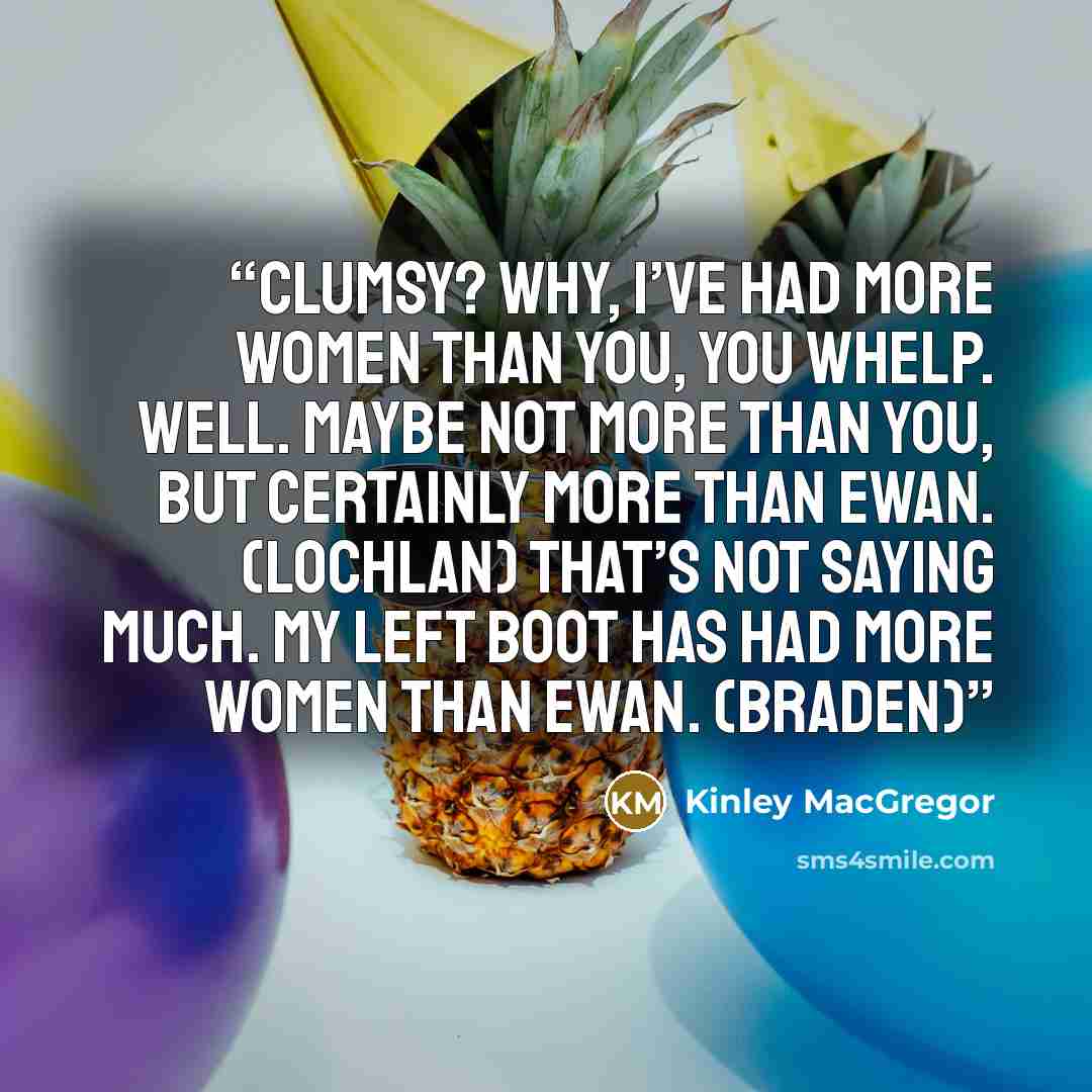 “Clumsy? Why, I’ve had more women than you, you whelp. Well. Maybe not more than you, but certainly more than Ewan. (Lochlan) That’s not saying much. My left boot has had more women than Ewan. (Braden)” quote by Kinley MacGregor