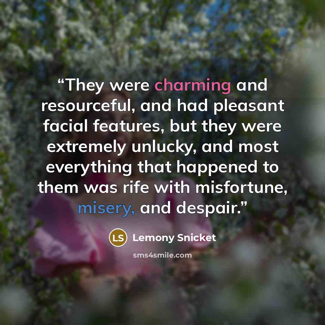 “They were charming and resourceful, and had pleasant facial features, but they were extremely unlucky, and most everything that happened to them was rife with misfortune, misery, and despair.” quote by Lemony Snicket