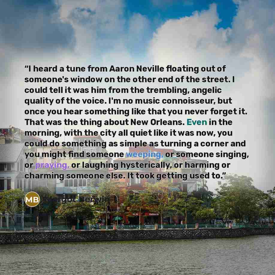 “I heard a tune from Aaron Neville floating out of someone's window on the other end of the street. I could tell it was him from the trembling, angelic quality of the voice. I'm no music connoisseur, but once you hear something like that you never forget it. That was the thing about New Orleans…” quote by Margot Berwin