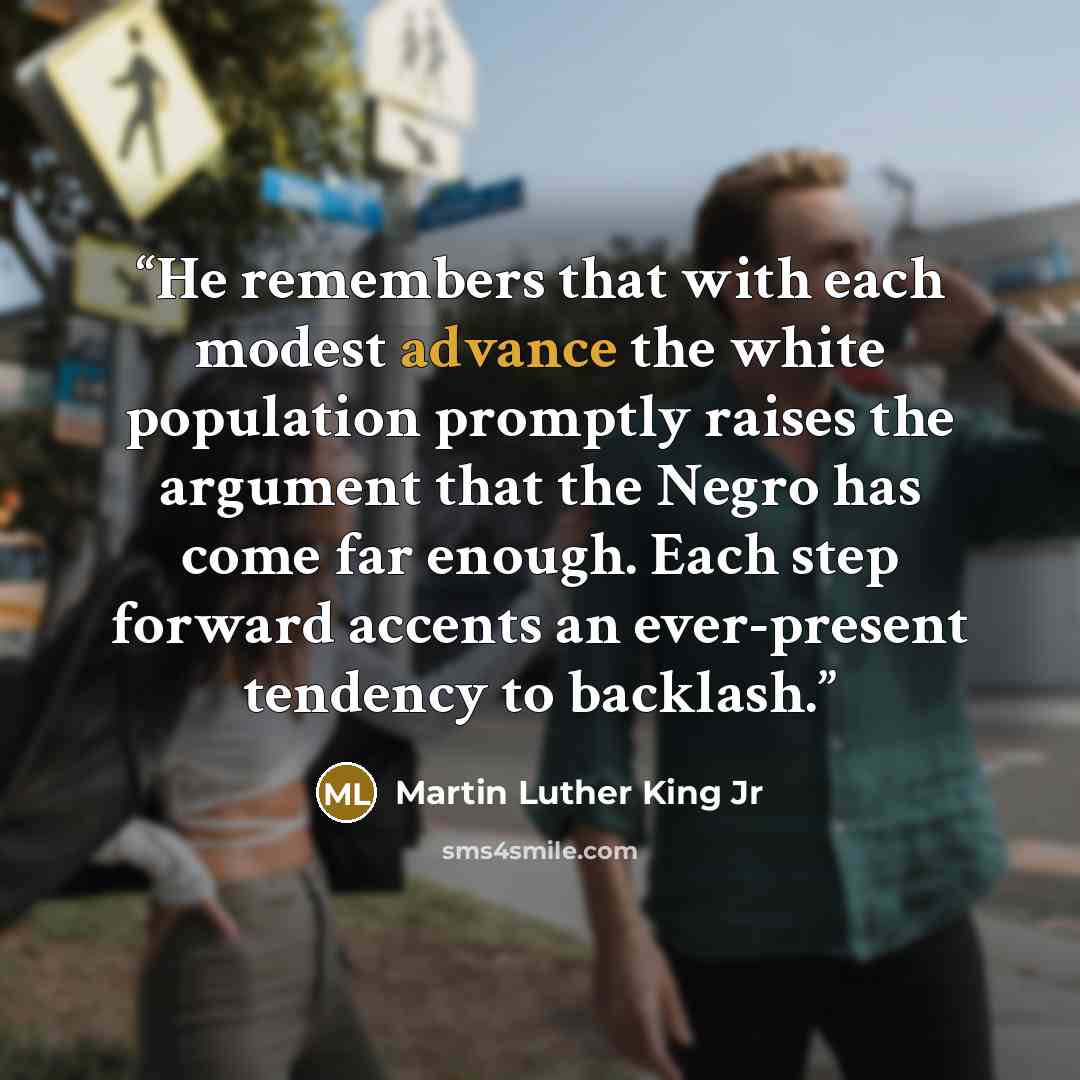 “He remembers that with each modest advance the white population promptly raises the argument that the Negro has come far enough. Each step forward accents an ever-present tendency to backlash.” quote by Martin Luther King Jr