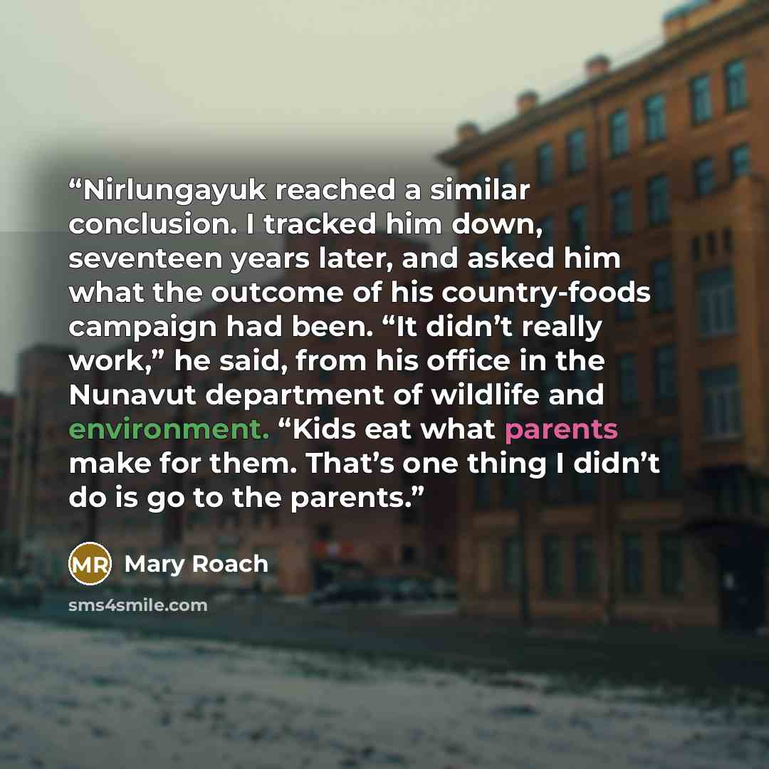 “Nirlungayuk reached a similar conclusion. I tracked him down, seventeen years later, and asked him what the outcome of his country-foods campaign had been. “It didn’t really work,” he said, from his office in the Nunavut department of wildlife and environment. “Kids eat what parents make for them…” quote by Mary Roach