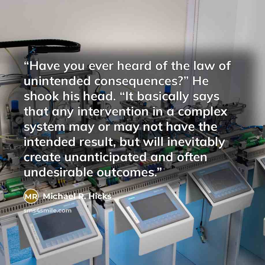 “Have you ever heard of the law of unintended consequences?” He shook his head. “It basically says that any intervention in a complex system may or may not have the intended result, but will inevitably create unanticipated and often undesirable outcomes.” quote by Michael R. Hicks