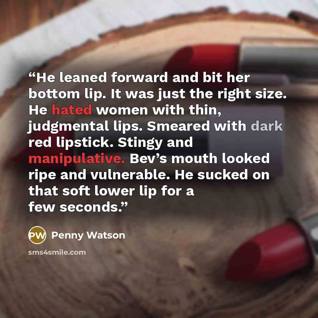 “He leaned forward and bit her bottom lip. It was just the right size. He hated women with thin, judgmental lips. Smeared with dark red lipstick. Stingy and manipulative. Bev’s mouth looked ripe and vulnerable. He sucked on that soft lower lip for a few seconds.” quote by Penny Watson