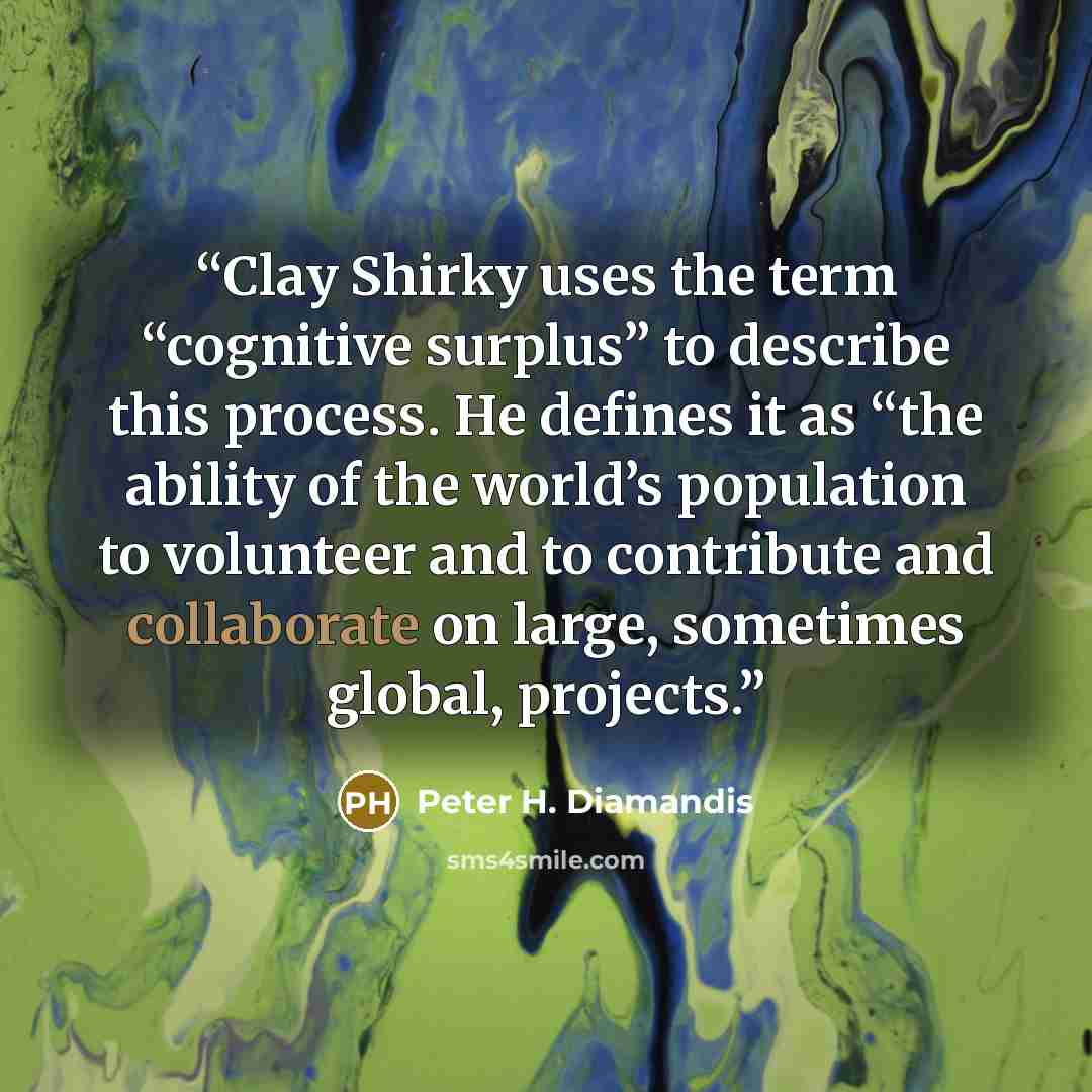 “Clay Shirky uses the term “cognitive surplus” to describe this process. He defines it as “the ability of the world’s population to volunteer and to contribute and collaborate on large, sometimes global, projects.” quote by Peter H. Diamandis